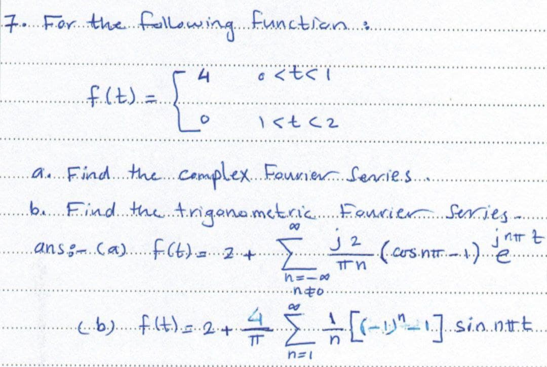 7. For the following function:
4
く亡くし
..f. (.t.)..=
-{"
1<t <2
a. Find the complex Fourier Serrie.....
b. Find the trigonometric
ans: (a) f(t) = 2 +.
jnnt
.(..cos.ntt... 1.)...e...
In
8118
∙nto
4
(..b.) f.(t.) = 24.
[ + [(-1)^_1] sio.nt.....
*****
TT
n=1
Fourier Series
J2