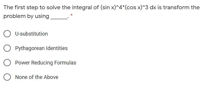 The first step to solve the integral of (sin x)^4*(cos x)^3 dx is transform the
problem by using
U-substitution
Pythagorean Identities
Power Reducing Formulas
None of the Above

