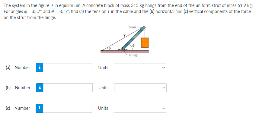 The system in the figure is in equilibrium. A concrete block of mass 315 kg hangs from the end of the uniform strut of mass 61.9 kg.
For angles o = 35.7° and e = 50.5°, find (a) the tension T in the cable and the (b) horizontal and (c) vertical components of the force
on the strut from the hinge.
Strut
Hinge
(a) Number
i
Units
(b) Number
i
Units
(c) Number
i
Units
>
>
