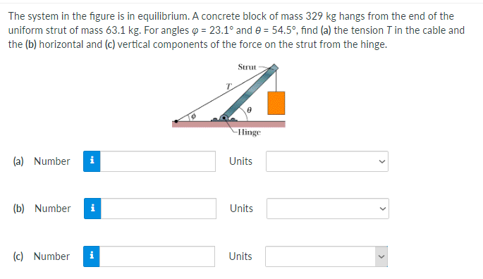 The system in the figure is in equilibrium. A concrete block of mass 329 kg hangs from the end of the
uniform strut of mass 63.1 kg. For angles o = 23.1° and e = 54.5°, find (a) the tension T in the cable and
the (b) horizontal and (c) vertical components of the force on the strut from the hinge.
Strut
-Hinge
(a) Number
i
Units
(b) Number
i
Units
(c) Number
Units
>
>
