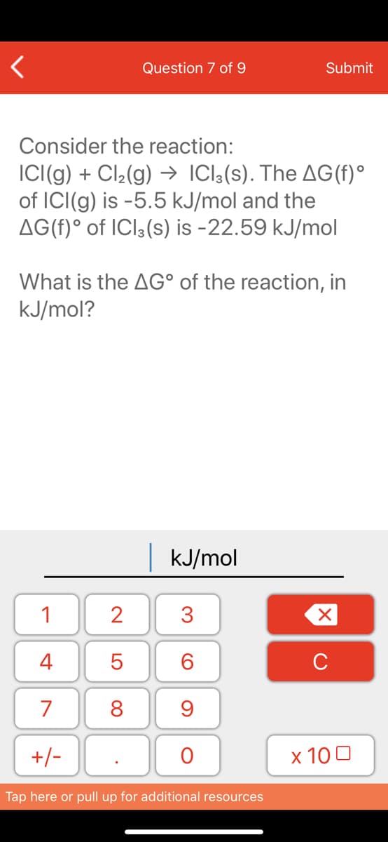 Question 7 of 9
Submit
Consider the reaction:
IC(g) + Cl2(g) → ICl;(s). The AG(f)°
of ICI(g) is -5.5 kJ/mol and the
AG(f)° of ICI3(s) is -22.59 kJ/mol
What is the AG° of the reaction, in
kJ/mol?
kJ/mol
1
2
3
4
6.
C
7
8
+/-
x 10 0
Tap here or pull up for additional resources
LO
