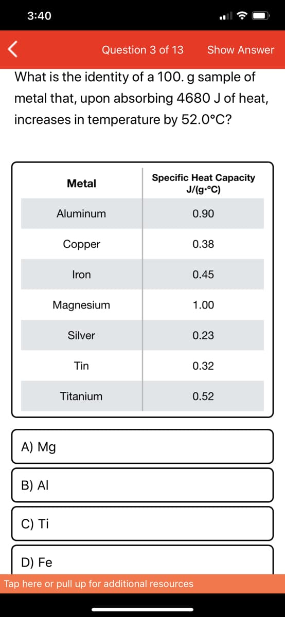 3:40
Question 3 of 13
Show Answer
What is the identity of a 100. g sample of
metal that, upon absorbing 4680 J of heat,
increases in temperature by 52.0°C?
Specific Heat Capacity
J/(g.°C)
Metal
Aluminum
0.90
Copper
0.38
Iron
0.45
Magnesium
1.00
Silver
0.23
Tin
0.32
Titanium
0.52
A) Mg
B) Al
C) Ti
D) Fe
Tap here or pull up for additional resources
