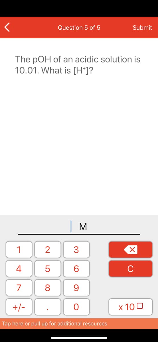 Question 5 of 5
Submit
The pOH of an acidic solution is
10.01. What is [H*]?
| M
1
2
3
4
6.
C
7
8
+/-
x 10 0
Tap here or pull up for additional resources
LO
