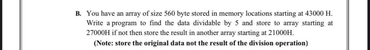 B. You have an array of size 560 byte stored in memory locations starting at 43000 H.
Write a program to find the data dividable by 5 and store to array starting at
27000H if not then store the result in another array starting at 21000H.
(Note: store the original data not the result of the division operation)
