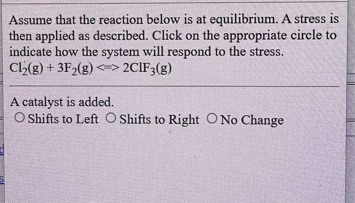 Assume that the reaction below is at equilibrium. A stress is
then applied as described. Click on the appropriate circle to
indicate how the system will respond to the stress.
Ch₂(g) + 3F₂(g) <=> 2CIF3(g)
A catalyst is added.
O Shifts to Left O Shifts to Right O No Change