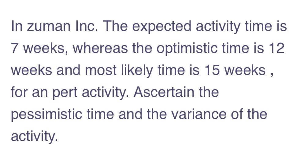 In zuman Inc. The expected activity time is
7 weeks, whereas the optimistic time is 12
weeks and most likely time is 15 weeks ,
for an pert activity. Ascertain the
pessimistic time and the variance of the
activity.
