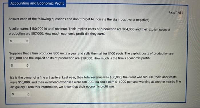 Accounting and Economic Profit
Page 1 of 1
Answer each of the following questions and don't forget to indicate the sign (positive or negative).
A seller earns $180,000 in total revenue. Their implicit costs of production are $64,000 and their explicit costs of
production are $97,000. How much economic profit did they earn?
Suppose that a firm produces 800 units a year and sells them all for $100 each. The explicit costs of production are
$60,000 and the implicit costs of production are $19,000. How much is the firm's economic profit?
Isa is the owner of a fine art gallery. Last year, their total revenue was $80,000, their rent was $2,000, their labor costs
were $16,000, and their overhead expenses were $10,000. Isa could earn $11,000 per year working at another nearby fine
art gallery. From this information, we know that their economic profit was:
