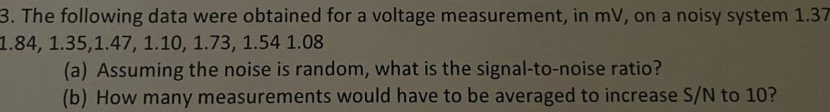 3. The following data were obtained for a voltage measurement, in mV, on a noisy system 1.37
1.84, 1.35,1.47, 1.10, 1.73, 1.54 1.08
(a) Assuming the noise is random, what is the signal-to-noise ratio?
(b) How many measurements would have to be averaged to increase S/N to 10?