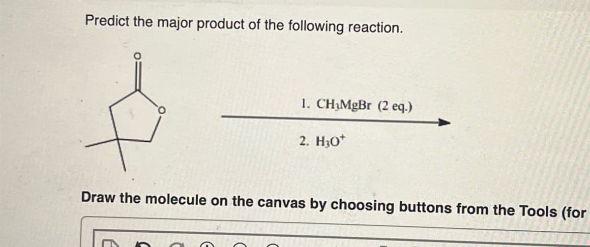 Predict the major product of the following reaction.
1. CH3MgBr (2 eq.)
2. H3O+
Draw the molecule on the canvas by choosing buttons from the Tools (for