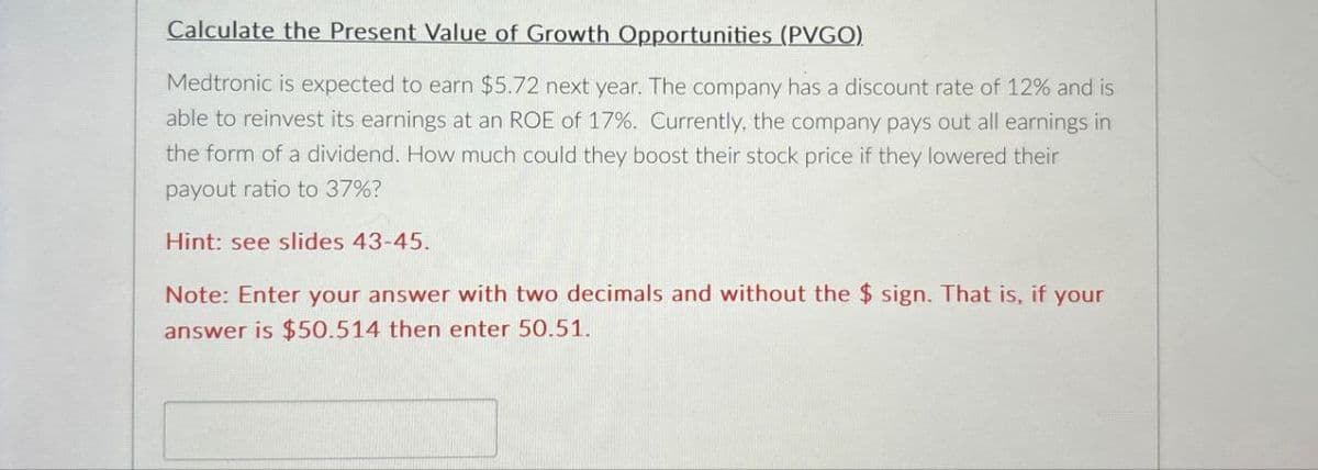 Calculate the Present Value of Growth Opportunities (PVGO).
Medtronic is expected to earn $5.72 next year. The company has a discount rate of 12% and is
able to reinvest its earnings at an ROE of 17%. Currently, the company pays out all earnings in
the form of a dividend. How much could they boost their stock price if they lowered their
payout ratio to 37%?
Hint: see slides 43-45.
Note: Enter your answer with two decimals and without the $ sign. That is, if your
answer is $50.514 then enter 50.51.