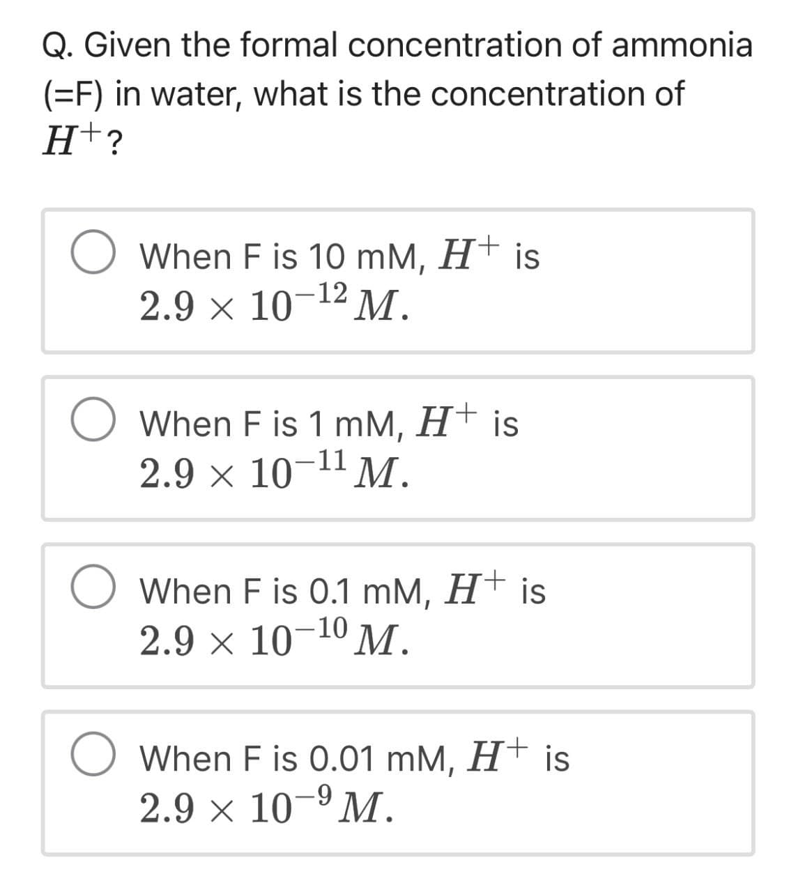 Q. Given the formal concentration of ammonia
(=F) in water, what is the concentration of
H+?
When F is 10 mM, H+ is
2.9 × 10¯¹² M.
-12
When F is 1 mM, H+ is
2.9 × 10-11 M.
When F is 0.1 mM, H+ is
2.9 × 10 10 M.
When F is 0.01 mM, H+ is
2.9 × 10-9 M.