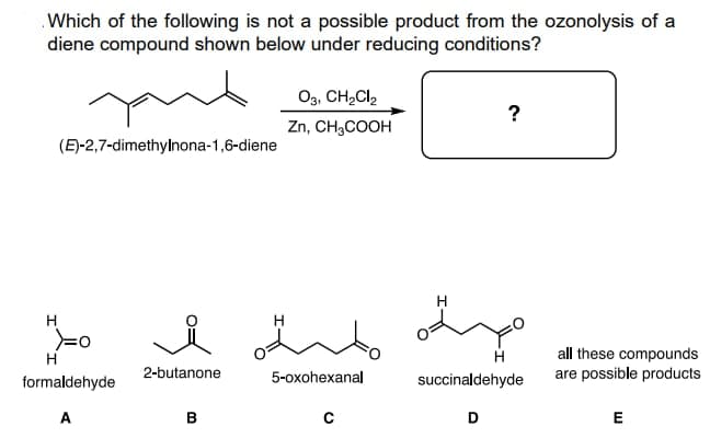 Which of the following is not a possible product from the ozonolysis of a
diene compound shown below under reducing conditions?
yux
03, CH₂Cl₂
?
Zn, CH3COOH
(E)-2,7-dimethylnona-1,6-diene
i amb
all these compounds
are possible products
5-oxohexanal
C
E
H
formaldehyde
A
2-butanone
B
H
succinaldehyde
D