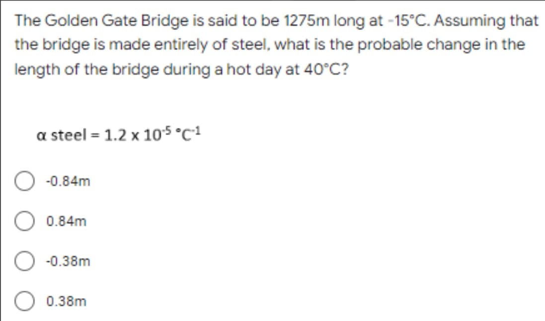 The Golden Gate Bridge is said to be 1275m long at -15°C. Assuming that
the bridge is made entirely of steel, what is the probable change in the
length of the bridge during a hot day at 40°C?
a steel = 1.2 x 10.5 °C-1
-0.84m
0.84m
-0.38m
0.38m