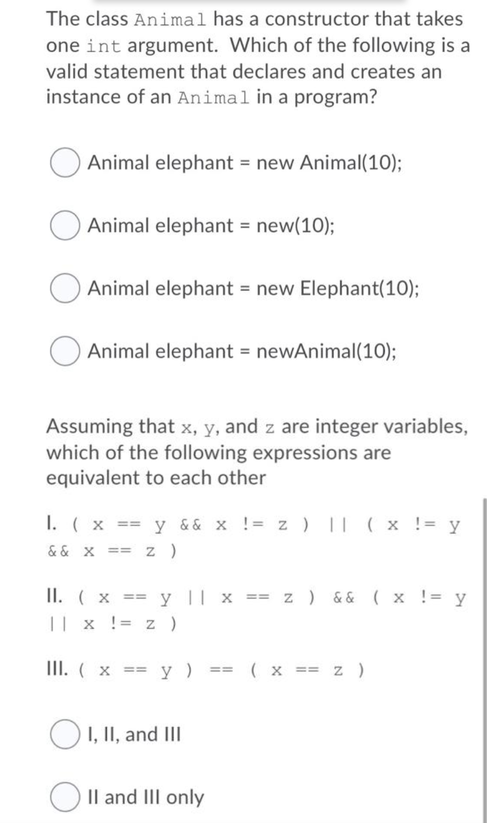 The class Animal has a constructor that takes
one int argument. Which of the following is a
valid statement that declares and creates an
instance of an Animal in a program?
Animal elephant = new Animal(10);
Animal elephant = new(10);
Animal elephant = new Elephant(10);
Animal elephant = newAnimal(10);
Assuming that x, y, and z are integer variables,
which of the following expressions are
equivalent to each other
I. ( x == y && x != z ) || (x != y
& & X
== z )
II. ( x
y || x == z ) && ( x != y
%3D33=
|| x != z )
III. ( x == y )
( x == z )
==
O1, II, and III
O Il and III only
