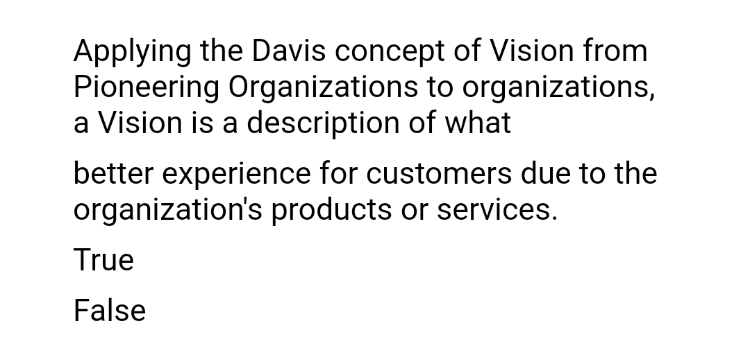 Applying the Davis concept of Vision from
Pioneering Organizations to organizations,
a Vision is a description of what
better experience for customers due to the
organization's products or services.
True
False
