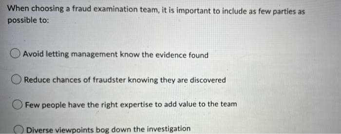 When choosing a fraud examination team, it is important to include as few parties as
possible to:
O Avoid letting management know the evidence found
Reduce chances of fraudster knowing they are discovered
Few people have the right expertise to add value to the team
Diverse viewpoints bog down the investigation
