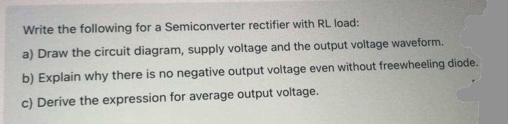 Write the following for a Semiconverter rectifier with RL load:
a) Draw the circuit diagram, supply voltage and the output voltage waveform.
b) Explain why there is no negative output voltage even without freewheeling diode.
c) Derive the expression for average output voltage.

