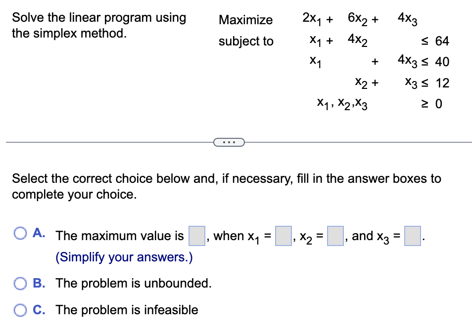Solve the linear program using
the simplex method.
OA. The maximum value is
(Simplify your answers.)
Maximize
subject to
B. The problem is unbounded.
OC. The problem is infeasible
2x₁ +
X₁ +
X1
when x₁ =
6x2 +
4X2
X1, X2, X3
₁ x₂ = |
,
+
X2 +
Select the correct choice below and, if necessary, fill in the answer boxes to
complete your choice.
4x3
and X3
≤ 64
4x3 ≤ 40
X3 ≤ 12
≥ 0
=