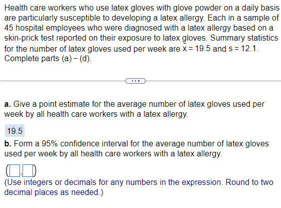 Health care workers who use latex gloves with glove powder on a daily basis
are particularly susceptible to developing a latex allergy. Each in a sample of
45 hospital employees who were diagnosed with a latex allergy based on a
skin-prick test reported on their exposure to latex gloves. Summary statistics
for the number of latex gloves used per week are x = 19.5 and s = 12.1.
Complete parts (a) - (d).
a. Give a point estimate for the average number of latex gloves used per
week by all health care workers with a latex allergy.
19.5
b. Form a 95% confidence interval for the average number of latex gloves
used per week by all health care workers with a latex allergy.
(Use integers or decimals for any numbers in the expression. Round to two
decimal places as needed.)