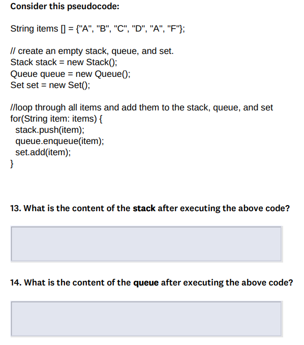 Consider this pseudocode:
String items [] = {"A", "B", "C", "D", "A", "F"};
// create an empty stack, queue, and set.
Stack stack = new Stack();
Queue queue = new Queue();
Set set = new Set();
//loop through all items and add them to the stack, queue, and set
for(String item: items) {
stack.push(item);
queue.enqueue(item);
set.add(item);
}
13. What is the content of the stack after executing the above code?
14. What is the content of the queue after executing the above code?