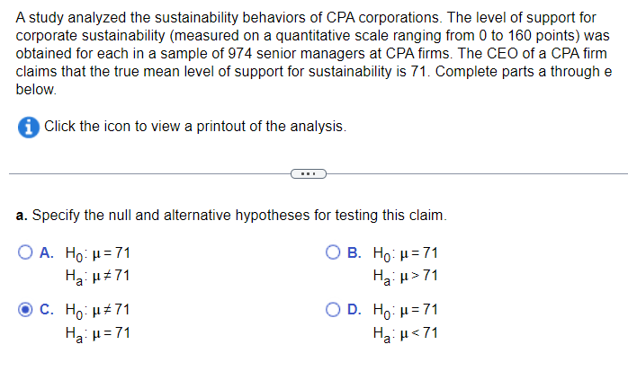 A study analyzed the sustainability behaviors of CPA corporations. The level of support for
corporate sustainability (measured on a quantitative scale ranging from 0 to 160 points) was
obtained for each in a sample of 974 senior managers at CPA firms. The CEO of a CPA firm
claims that the true mean level of support for sustainability is 71. Complete parts a through e
below.
✪ Click the icon to view a printout of the analysis.
a. Specify the null and alternative hypotheses for testing this claim.
O A. Ho: μ = 71
O B. Ho: μ = 71
Ha: μ#71
Ha:μ>71
C. Ho: μ#71
H₂:μ=71
O D. Ho: μ=71
Ha: μ<71