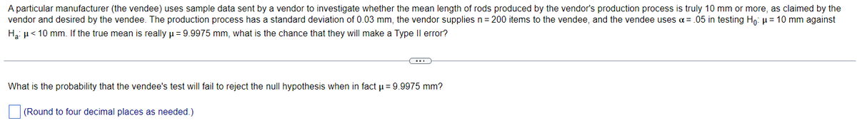 A particular manufacturer (the vendee) uses sample data sent by a vendor to investigate whether the mean length of rods produced by the vendor's production process is truly 10 mm or more, as claimed by the
vendor and desired by the vendee. The production process has a standard deviation of 0.03 mm, the vendor supplies n = 200 items to the vendee, and the vendee uses α = .05 in testing Ho: µ = 10 mm against
H₂: μ< 10 mm. If the true mean is really μ = 9.9975 mm, what is the chance that they will make a Type II error?
(…)
What is the probability that the vendee's test will fail to reject the null hypothesis when in fact μ = 9.9975 mm?
(Round to four decimal places as needed.)