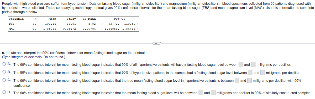 People with high blood pressure suffer from hypertension. Data on fasting blood sugar (milligrams/deciliter) and magnesium (milligrams/deciliter) in blood specimens collected from 60 patients diagnosed with
hypertension were collected. The accompanying technology printout gives 90% confidence intervals for the mean fasting blood sugar (FBS) and mean magnesium level (MAG). Use this information to complete
parts a through d below.
Variable
FBS
MAG
N
60
60
Mean
102.11
1.85238
StDev
38.91
0.05472
90% CI
SE Mean
5.02 ( 93.72,
110.50 )
0.00706 (1.84058, 1.86418)
a. Locate and interpret the 90% confidence interval for mean fasting blood sugar on the printout.
(Type integers or decimals. Do not round.)
O A. The 90% confidence interval for mean fasting blood sugar indicates that 90% of all hypertensive patients will have a fasting blood sugar level between
O B. The 90% confidence interval for mean fasting blood sugar indicates that 90% of hypertensive patients in the sample had a fasting blood sugar level between
O C.
The 90% confidence interval for mean fasting blood sugar indicates that the true mean fasting blood sugar level in hypertensive patients is between and
confidence.
O D. The 90% confidence interval for mean fasting blood sugar indicates that the mean fasting blood sugar level will be between and milligrams per deciliter in 90% of similarly constructed samples.
and
milligrams per deciliter.
and milligrams per deciliter.
milligrams per deciliter with 90%