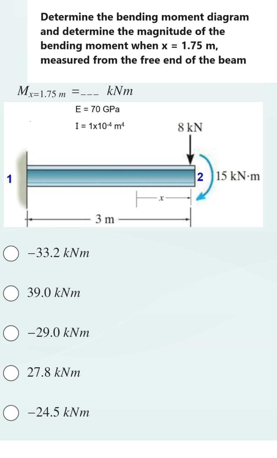 1
Determine the bending moment diagram
and determine the magnitude of the
bending moment when x = 1.75 m,
measured from the free end of the beam
Mx=1.75 m =--- kNm
E = 70 GPa
I = 1x10-4 m4
-33.2 kNm
O 39.0 kNm
O-29.0 kNm
O 27.8 kNm
-24.5 kNm
3 m
8 kN
215 kN-m