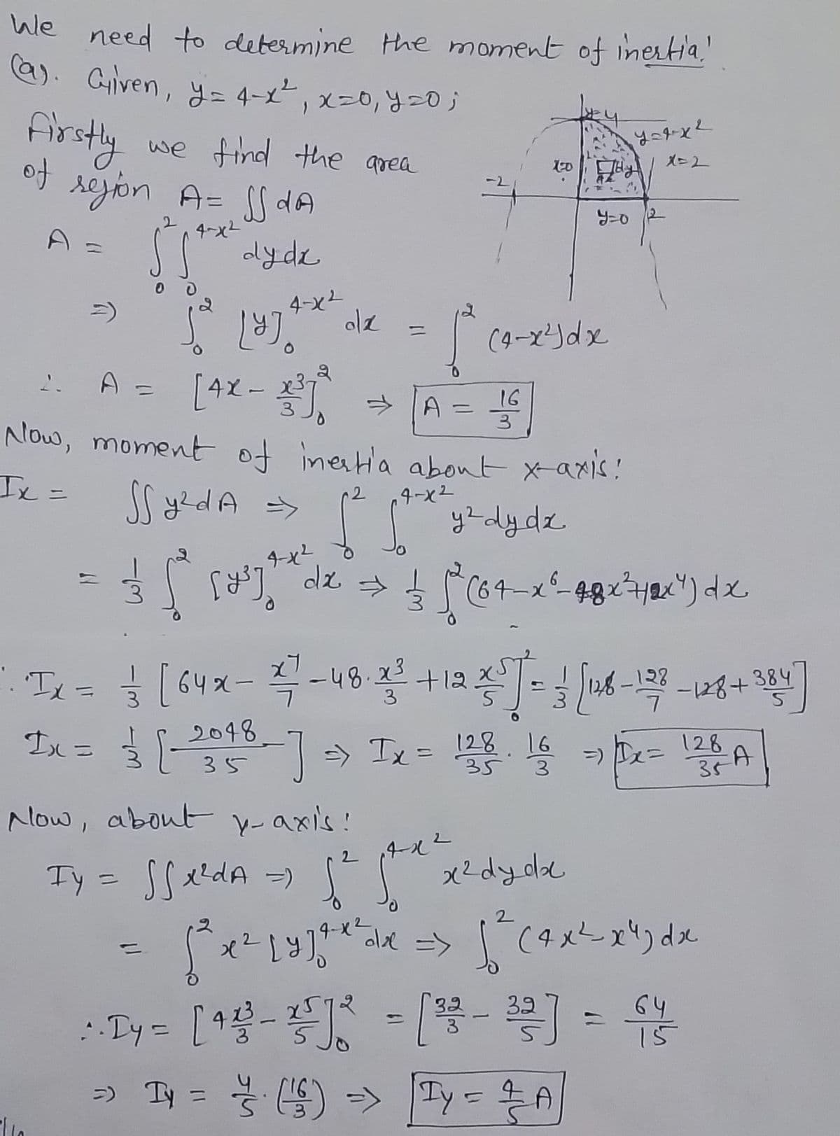 Wale need to determine the moment of inertia,
(a). Given, y = 4-x ²₁ x=0, y = 0;
Firstly
of region A= SS dA
4-x²
5 gtx dydx
n
2.
we find the area
• Ix =
1yjo
jo 18).
4-x²
olz
1-0
(4-x²) dx
A = [4X-3³] → [A = 16
3
Now, moment of inestia about x-axis!
Ix=
2
SS y²dA =>
[² for x = y ² dy dz
4-x²
3 [ [²] dz 15 (64-x²_48x²7xx") dx
dx
усяке
y=0/2
1 [64x - 47-48.3² + 12 3² ] = 3 [126-128 - 128 +38²4 ]
3
-128+384
Now, about y-axis!
2
Ty - Sfelda = [t the "eldyde
= =)
Ix = 3 [- 2048 -] ²> Tx = 128 - 16 = x= 126 A
Ix
==
35
3
35
2
[²³x² [y]²x² dx => [² (²x²-x4) dx
=> y = (1) => y = —— A
Ty
: . Dy = [4 ²³-25] 2² = [ ²² - ³2²] = 64/²
15
