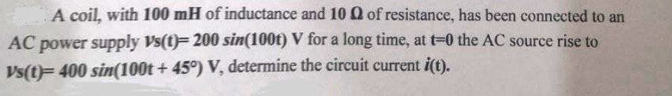 A coil, with 100 mH of inductance and 10 0 of resistance, has been connected to an
AC power supply Vs(t)F200 sin(100t) V for a long time, at t-0 the AC source rise to
Vs(t)= 400 sin(100t + 45°) V, determine the circuit current i(t).
