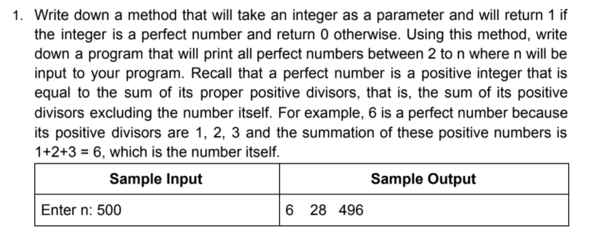 1. Write down a method that will take an integer as a parameter and will return 1 if
the integer is a perfect number and return 0 otherwise. Using this method, write
down a program that will print all perfect numbers between 2 to n where n will be
input to your program. Recall that a perfect number is a positive integer that is
equal to the sum of its proper positive divisors, that is, the sum of its positive
divisors excluding the number itself. For example, 6 is a perfect number because
its positive divisors are 1, 2, 3 and the summation of these positive numbers is
1+2+3 = 6, which is the number itself.
Sample Input
Sample Output
Enter n: 500
6 28 496
