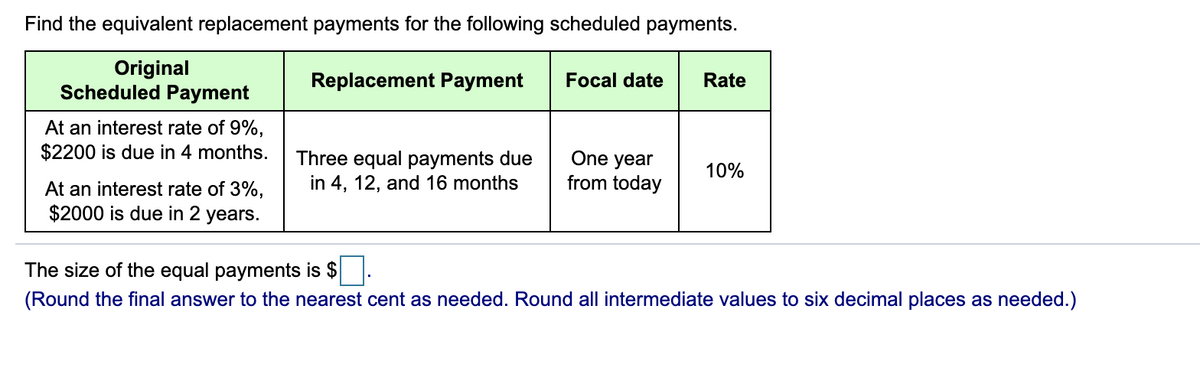 Find the equivalent replacement payments for the following scheduled payments.
Original
Scheduled Payment
At an interest rate of 9%,
$2200 is due in 4 months.
At an interest rate of 3%,
$2000 is due in 2 years.
Replacement Payment
Three equal payments due
in 4, 12, and 16 months
Focal date Rate
One year
from today
10%
The size of the equal payments is $
(Round the final answer to the nearest cent as needed. Round all intermediate values to six decimal places as needed.)