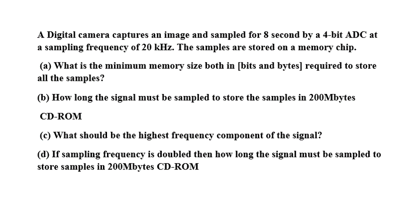 A Digital camera captures an image and sampled for 8 second by a 4-bit ADC at
a sampling frequency of 20 kHz. The samples are stored on a memory chip.
(a) What is the minimum memory size both in [bits and bytes] required to store
all the samples?
(b) How long the signal must be sampled to store the samples in 200Mbytes
CD-ROM
(c) What should be the highest frequency component of the signal?
(d) If sampling frequency is doubled then how long the signal must be sampled to
store samples in 200Mbytes CD-ROM
