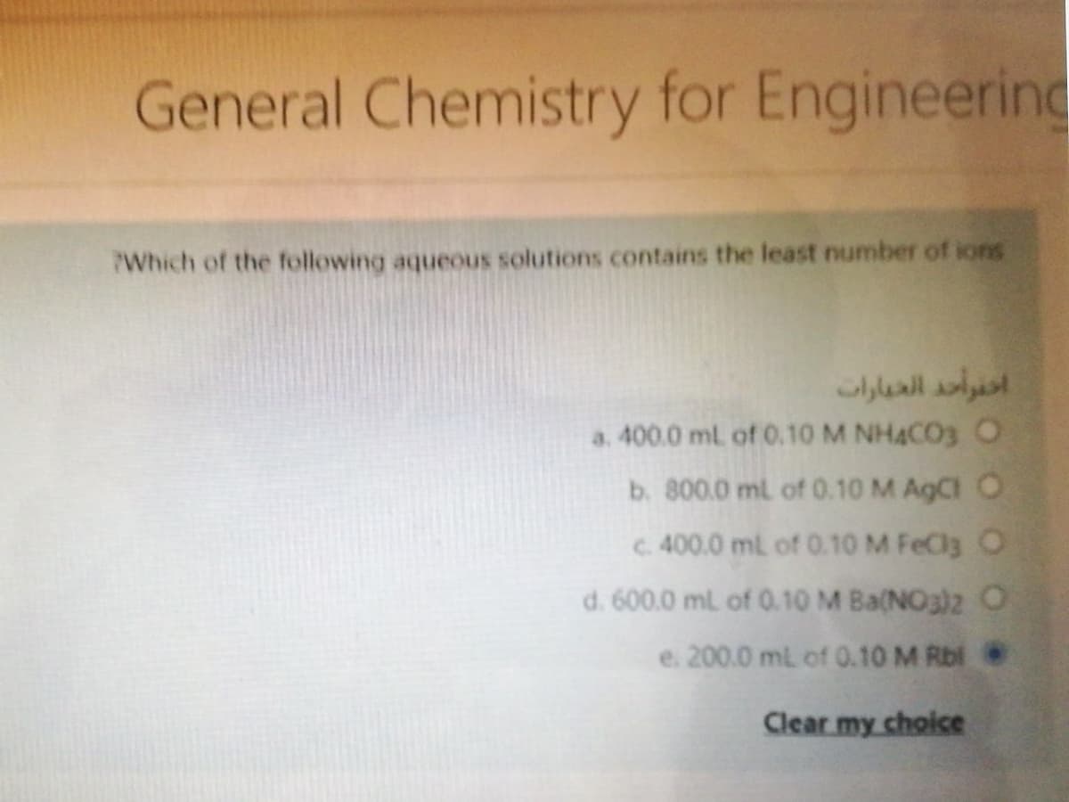 General Chemistry for Engineerind
Which of the following aqueous solutions contains the least number of ions
احفوأحد العيارات
a. 400.0 ml of 0.10 M NHACO3 O
b. 800.0 ml of 0.10 M AgCl O
c. 400.0 mL of 0.10 M FeCla O
d. 600.0 ml of 0.10 M Ba(NO3)z O
e. 200.0 mL of 0.10 M Rbl
Clear my choice
