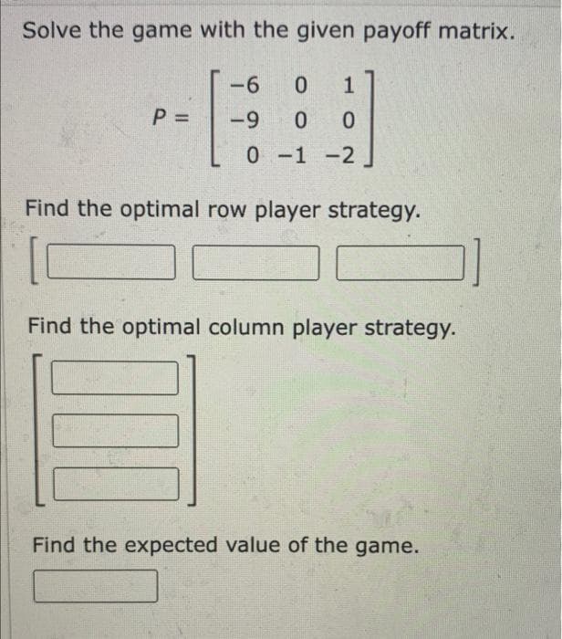 Solve the game with the given payoff matrix.
-9-
6
-
P =
-9
0-1 -2
Find the optimal row player strategy.
Find the optimal column player strategy.
Find the expected value of the game.

