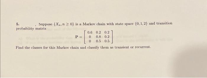 5.
Suppose {Xn, n 2 0} is a Markov chain with state space (0, 1,2} and transition
probability matrix
0.6 0.2 0.2
P=
0.8 0.2
0.5 0.5
Find the classes for this Markov chain and classify them as transient or recurrent.
