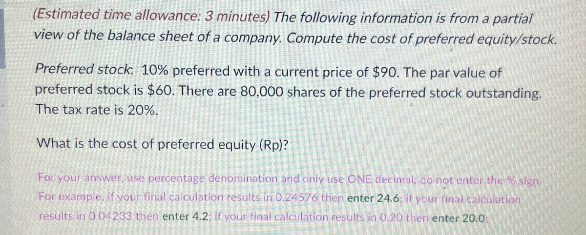 (Estimated time allowance: 3 minutes) The following information is from a partial
view of the balance sheet of a company. Compute the cost of preferred equity/stock.
Preferred stock: 10% preferred with a current price of $90. The par value of
preferred stock is $60. There are 80,000 shares of the preferred stock outstanding.
The tax rate is 20%.
What is the cost of preferred equity (Rp)?
For your answer, use percentage denomination and only use ONE decimal; do not enter the % sign.
For example, if your final calculation results in 0.24576 then enter 24.6; if your final calculation
results in 0.04233 then enter 4.2; if your final calculation results in 0.20 then enter 20.0