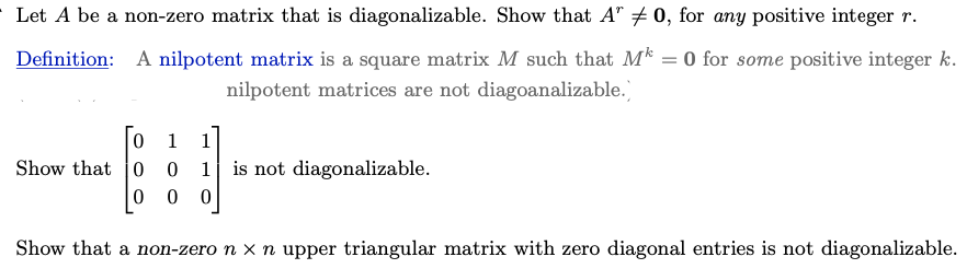 Let A be a non-zero matrix that is diagonalizable. Show that A" # 0, for any positive integer r.
0 for some positive integer k.
Definition: A nilpotent matrix is a square matrix M such that M
nilpotent matrices are not diagoanalizable.)
0 1
Show that 0 0
0
0
1 is not diagonalizable.
0
Show that a non-zero n x n upper triangular matrix with zero diagonal entries is not diagonalizable.