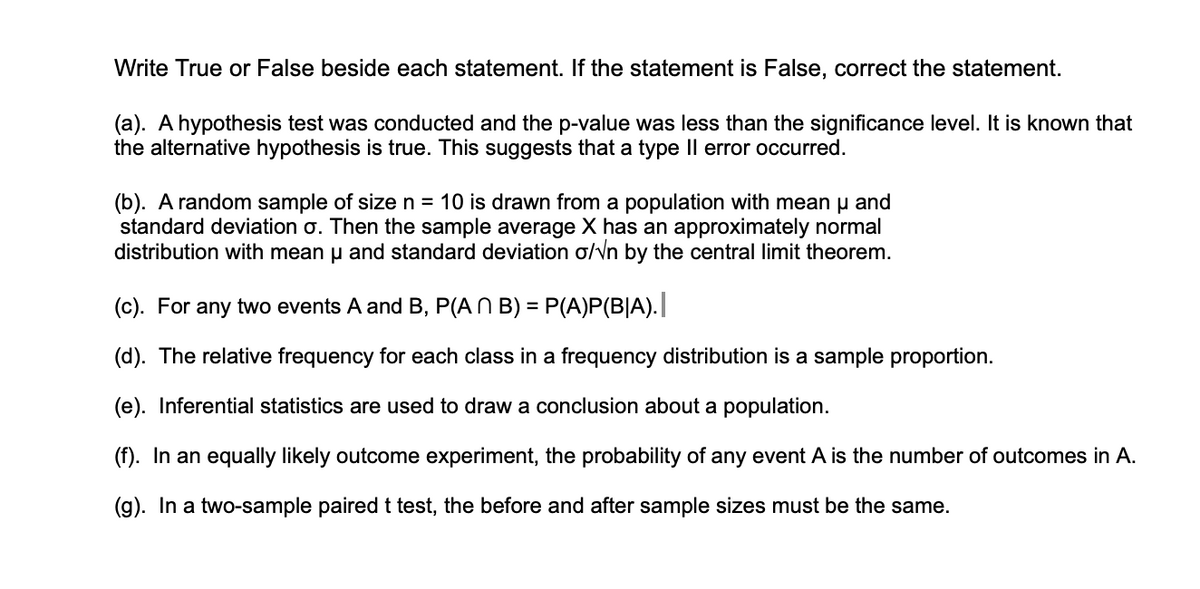 Write True or False beside each statement. If the statement is False, correct the statement.
(a). A hypothesis test was conducted and the p-value was less than the significance level. It is known that
the alternative hypothesis is true. This suggests that a type Il error occurred.
(b). A random sample of size n = 10 is drawn from a population with mean u and
standard deviation o. Then the sample average X has an approximately normal
distribution with mean u and standard deviation o/Vn by the central limit theorem.
(c). For any two events A and B, P(AN B) = P(A)P(B|A).
(d). The relative frequency for each class in a frequency distribution is a sample proportion.
(e). Inferential statistics are used to draw a conclusion about a population.
(f). In an equally likely outcome experiment, the probability of any event A is the number of outcomes in A.
(g). In a two-sample paired t test, the before and after sample sizes must be the same.
