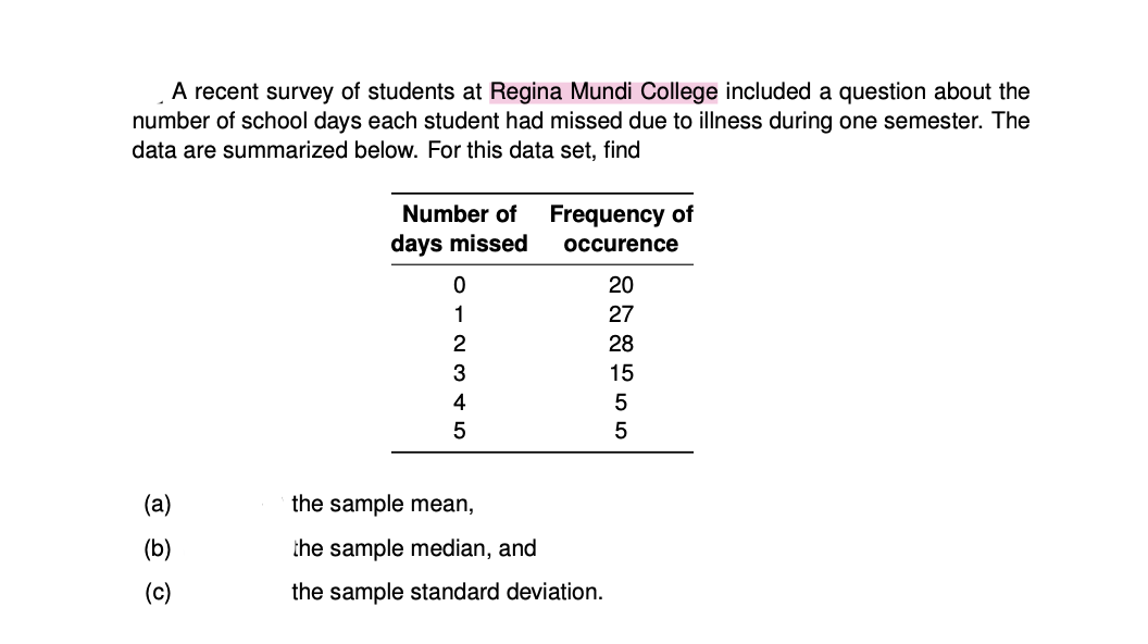 A recent survey of students at Regina Mundi College included a question about the
number of school days each student had missed due to illness during one semester. The
data are summarized below. For this data set, find
Number of
Frequency of
days missed
occurence
20
1
27
2
28
3
15
4
(a)
the sample mean,
(b)
the sample median, and
(c)
the sample standard deviation.
