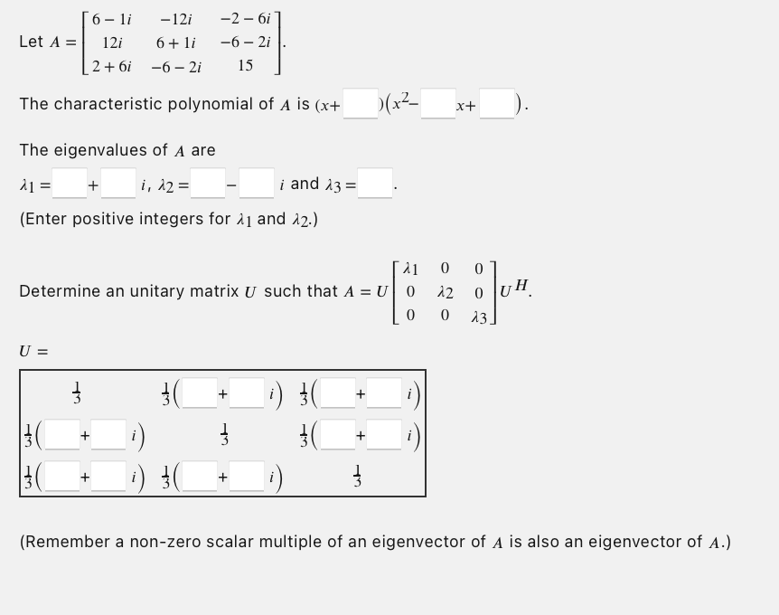 6-li -12i
12i
6 + li
2+6i -6- 2i
The characteristic polynomial of A is (x+
Let A =
The eigenvalues of A are
λ1 = + i, λ2 =
(Enter positive integers for 1 and 22.)
U =
| 3 (
λ1
Determine an unitary matrix U such that A = U|| 0
0
3
-2 - 6i
-6-2i
15
+
+
+
i and 23 =
+
i)
3(
+
+
)(x²_
at
x+
0 0
12
0
0
13.
(Remember a non-zero scalar multiple of an eigenvector of A is also an eigenvector of A.)