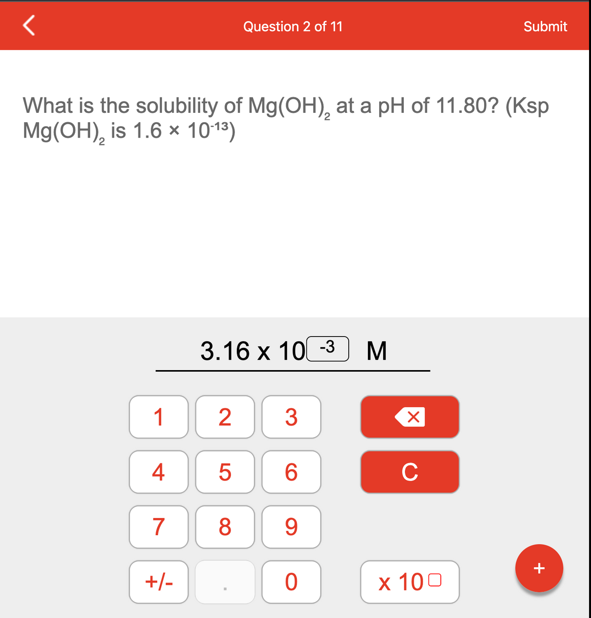 Question 2 of 11
Submit
What is the solubility of Mg(OH), at a pH of 11.80? (Ksp
Mg(OH), is 1.6 × 1013)
3.16 x 10 -3
1
3
4
6.
C
7
8.
+
+/-
х 100
2.
