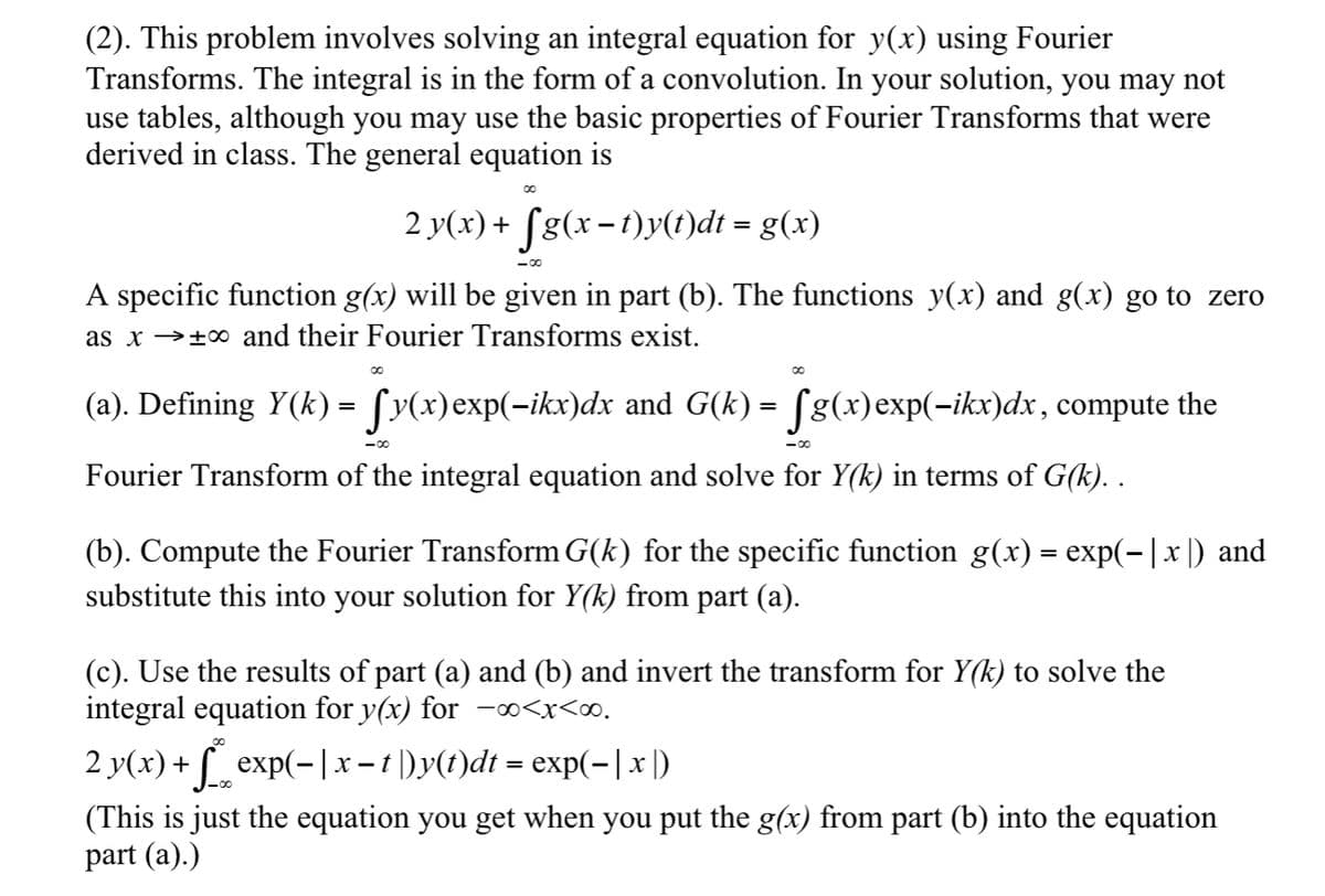 (2). This problem involves solving an integral equation for y(x) using Fourier
Transforms. The integral is in the form of a convolution. In your solution, you may not
use tables, although you may use the basic properties of Fourier Transforms that were
derived in class. The general equation is
-
2 y(x) + ſg(x − t)y(t)dt = g(x)
-00
A specific function g(x) will be given in part (b). The functions y(x) and g(x) go to zero
as x + and their Fourier Transforms exist.
00
00
(a). Defining Y(k) = ſy(x)exp(−ikx)dx and G(k) = fg(x)exp(−ikx)dx, compute the
00-
00-
Fourier Transform of the integral equation and solve for Y(k) in terms of G(k). .
(b). Compute the Fourier Transform G(k) for the specific function g(x) = exp(−|x|) and
substitute this into your solution for Y(k) from part (a).
(c). Use the results of part (a) and (b) and invert the transform for Y(k) to solve the
integral equation for y(x) for -∞<x<∞.
00
-
2 y(x) + √__ exp(− | x − t |)y(t)dt = exp(−| x |)
(This is just the equation you get when you put the g(x) from part (b) into the equation
part (a).)