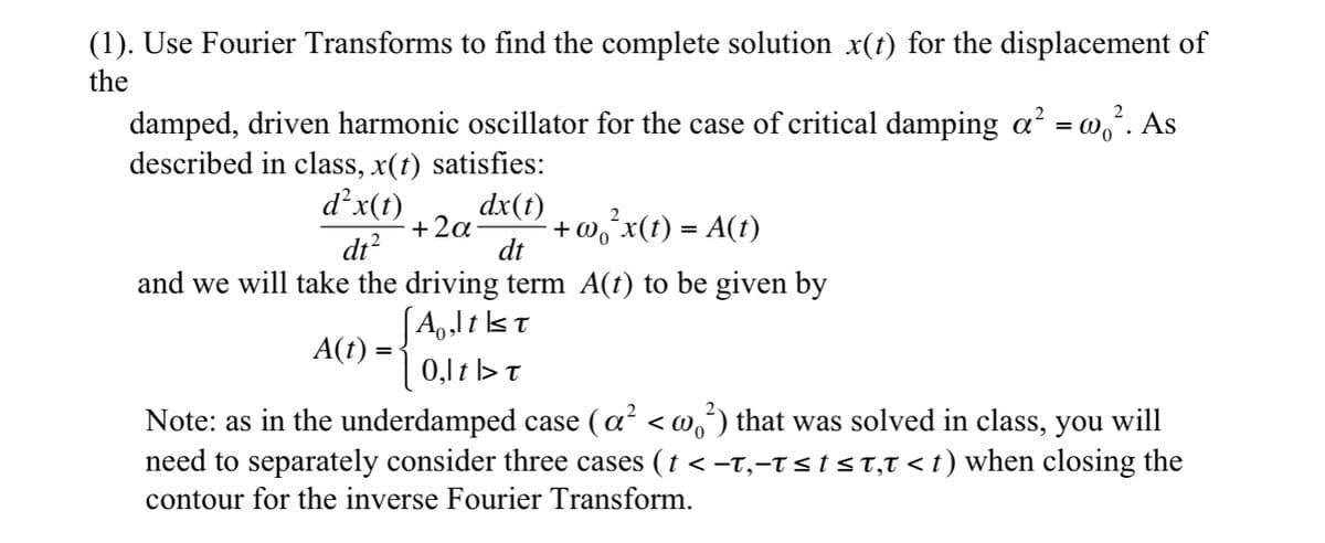 (1). Use Fourier Transforms to find the complete solution x(t) for the displacement of
the
damped, driven harmonic oscillator for the case of critical damping a² = wo². As
described in class, x(t) satisfies:
d²x(t)
dt²
dx(t)
dt
2
+ 2α +w₁²x(t) = A(t)
and we will take the driving term A(t) to be given by
A(t) =
[Alt≤T
0,lt > T
Note: as in the underdamped case (a² < w¸²) that was solved in class, you will
0
need to separately consider three cases († < −t,-t≤t≤t,t<t) when closing the
contour for the inverse Fourier Transform.