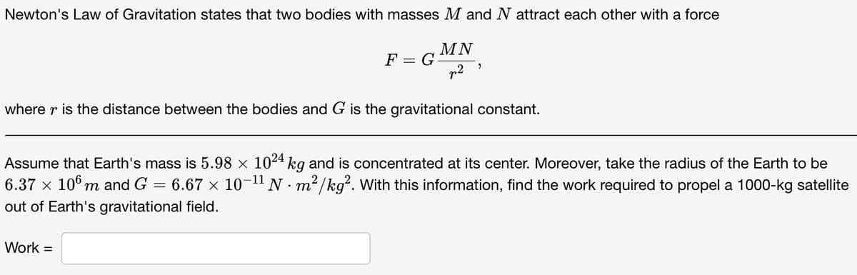 Newton's Law of Gravitation states that two bodies with masses M and N attract each other with a force
MN
F = G=
where r is the distance between the bodies and G is the gravitational constant.
Assume that Earth's mass is 5.98 × 1024 kg and is concentrated at its center. Moreover, take the radius of the Earth to be
6.37 x 10° m and G = 6.67 x 10-1" N · m²/kg. With this information, find the work required to propel a 1000-kg satellite
out of Earth's gravitational field.
Work =
