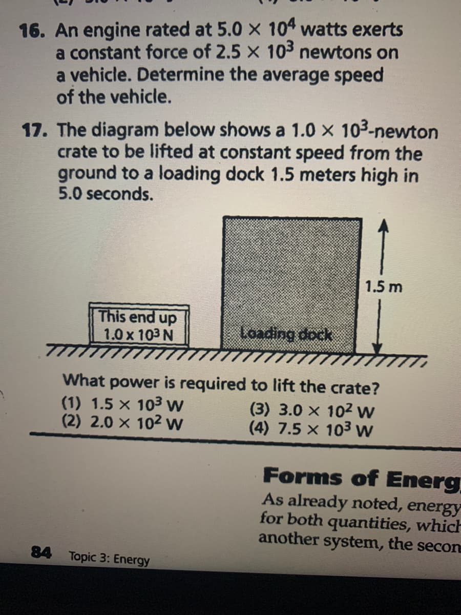 16. An engine rated at 5.0 x 104 watts exerts
a constant force of 2.5 x 103 newtons on
a vehicle. Determine the average speed
of the vehicle.
17. The diagram below shows a 1.0 x 103-newton
crate to be lifted at constant speed from the
ground to a loading dock 1.5 meters high in
5.0 seconds.
1.5 m
This end up
1.0 x 103 N
Loading dock
What power is required to lift the crate?
(1) 1.5 x 103 w
(2) 2.0 x 102 w
(3) 3.0 x 102 w
(4) 7.5 x 103w
Forms of Energ
As already noted, energy
for both quantities, which
another system, the secon
84 Topic 3: Energy
