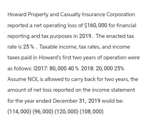 Howard Property and Casualty Insurance Corporation
reported a net operating loss of $160,000 for financial
reporting and tax purposes in 2019. The enacted tax
rate is 25%. Taxable income, tax rates, and income
taxes paid in Howard's first two years of operation were
as follows: 12017: 80,000 40% 2018: 20,000 25%
Assume NOL is allowed to carry back for two years, the
amount of net loss reported on the income statement
for the year ended December 31, 2019 would be:
(114,000) (96,000) (120,000) (108,000)