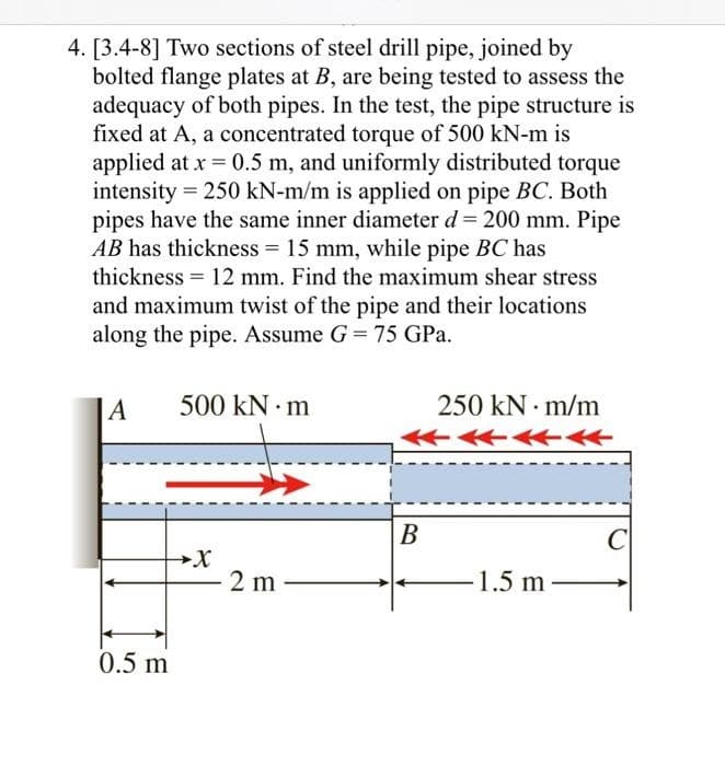 4. [3.4-8] Two sections of steel drill pipe, joined by
bolted flange plates at B, are being tested to assess the
adequacy of both pipes. In the test, the pipe structure is
fixed at A, a concentrated torque of 500 kN-m is
applied at x = 0.5 m, and uniformly distributed torque
intensity = 250 kN-m/m is applied on pipe BC. Both
pipes have the same inner diameter d = 200 mm. Pipe
AB has thickness = 15 mm, while pipe BC has
thickness = 12 mm. Find the maximum shear stress
and maximum twist of the pipe and their locations
along the pipe. Assume G = 75 GPa.
A
0.5 m
500 kN.m
2 m
250 kN m/m
←
B
-1.5 m
C