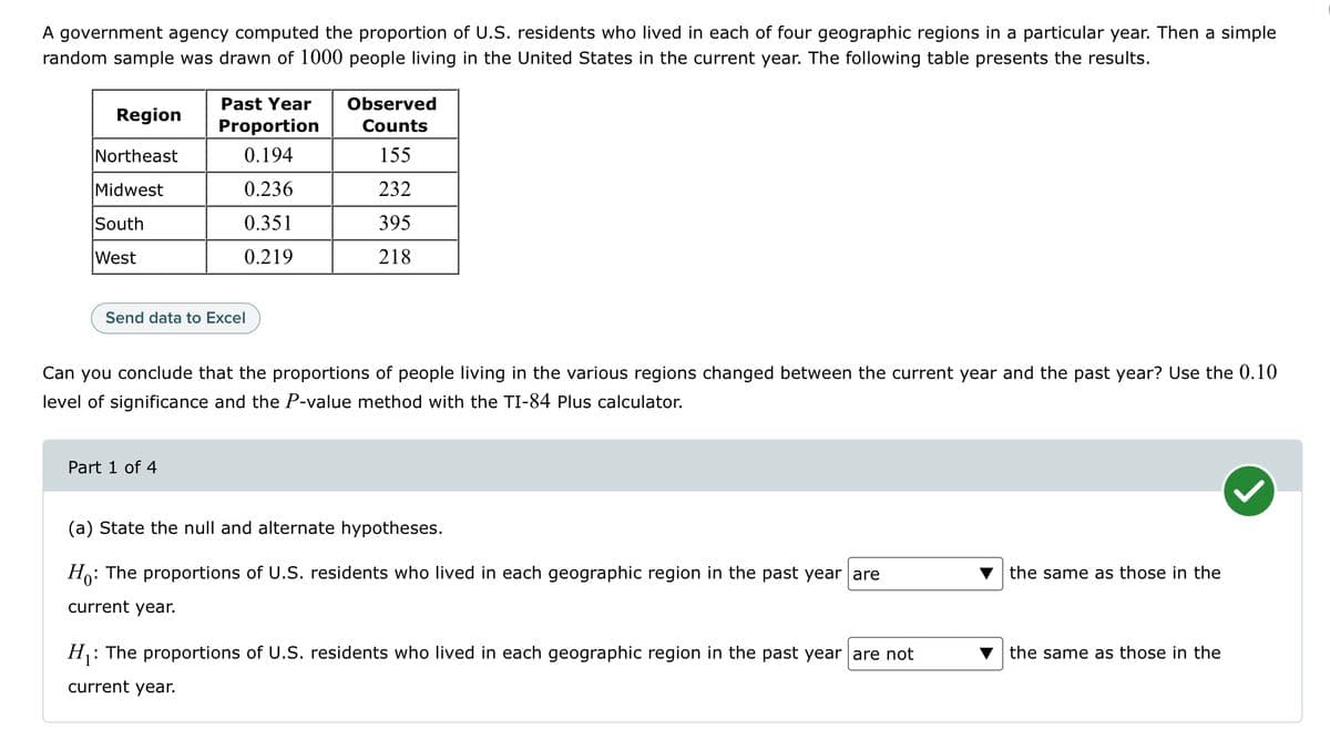 A government agency computed the proportion of U.S. residents who lived in each of four geographic regions in a particular year. Then a simple
random sample was drawn of 1000 people living in the United States in the current year. The following table presents the results.
Region
Northeast
Midwest
South
West
Past Year Observed
Counts
155
232
395
218
Proportion
0.194
0.236
0.351
0.219
Send data to Excel
Part 1 of 4
Can you conclude that the proportions of people living in the various regions changed between the current year and the past year? Use the 0.10
level of significance and the P-value method with the TI-84 Plus calculator.
(a) State the null and alternate hypotheses.
Ho: The proportions of U.S. residents who lived in each geographic region in the past year are
current year.
H₁:
: The proportions of U.S. residents who lived in each geographic region in the past year are not
current year.
the same as those in the
the same as those in the