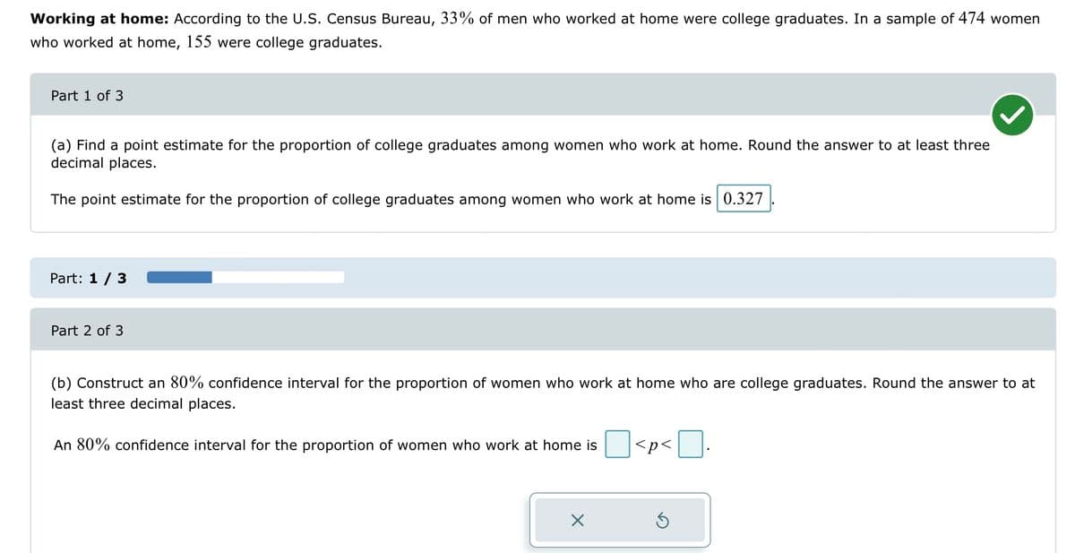 Working at home: According to the U.S. Census Bureau, 33% of men who worked at home were college graduates. In a sample of 474 women
who worked at home, 155 were college graduates.
Part 1 of 3
(a) Find a point estimate for the proportion of college graduates among women who work at home. Round the answer to at least three
decimal places.
The point estimate for the proportion of college graduates among women who work at home is 0.327
Part: 1 / 3
Part 2 of 3
(b) Construct an 80% confidence interval for the proportion of women who work at home who are college graduates. Round the answer to at
least three decimal places.
An 80% confidence interval for the proportion of women who work at home is
X
<p<
Ś